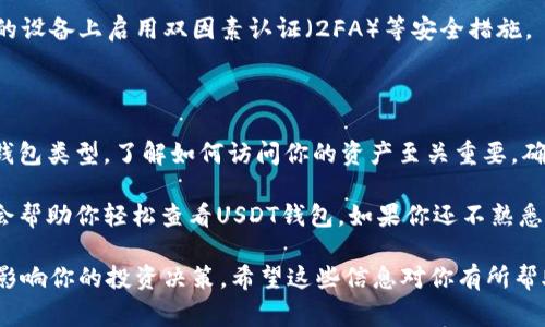 查看USDT钱包的方法取决于你使用的钱包类型。以下是几种常见的钱包类型及其查看USDT的方法：

1. 使用软件钱包查看USDT

软件钱包是最常见的数字货币存储方式。它们通常有移动版或电脑版应用。以下是查看USDT的步骤：

strong步骤一：打开钱包应用/strong
下载并安装你选择的软件钱包（例如：Trust Wallet、Exodus、或Coinomi）。打开应用，登录你的账户。

strong步骤二：查找USDT/strong
在钱包的主界面，通常会有一个资产（Assets）或货币（Coins）的选项。点击进入后，查找并选择USDT。如果你没有看到USDT，可能需要在钱包里添加它。

strong步骤三：查看余额和交易记录/strong
进入USDT选项后，你可以看到你的余额和交易历史记录。这些信息可以帮助你了解你的资产状况。

2. 使用硬件钱包查看USDT

硬件钱包提供额外的安全性，适合长期存储数字资产。主流硬件钱包如Ledger和Trezor，查看方法如下：

strong步骤一：连接硬件钱包/strong
使用USB线或蓝牙将硬件钱包连接到电脑或手机。

strong步骤二：打开管理软件/strong
打开硬件钱包对应的管理软件（例如Ledger Live或Trezor）。登录你的账户。

strong步骤三：选择USDT/strong
在资产列表中找到并选择USDT。此时你可以查看余额和相关交易。

3. 使用在线区块链浏览器查看USDT

若你没有钱包应用，也可以通过区块链浏览器查看USDT。以区块链浏览器为例，步骤如下：

strong步骤一：获取你的USDT钱包地址/strong
打开你所使用的钱包，找到USDT的接收地址。通常，在“接收”或“发送”选项下可以找到该地址。

strong步骤二：访问区块链浏览器/strong
使用浏览器访问像Etherscan.io或Tronscan.org这样的区块链浏览器。输入你的钱包地址并搜索。

strong步骤三：查看余额和交易历史/strong
你可以看到该地址的余额、最近的交易记录以及其他相关信息。这个方法非常方便，尤其是在没有钱包应用的情况下。

4. 常见问题解答

strongQ1: 如果我忘记了钱包密码，该怎么办？/strong
许多软件钱包提供密码重置功能，或允许你使用恢复助记词找回你的资产。务必保管好助记词以防丢失。

strongQ2: USDT会有手续费吗？/strong
在转账USDT时，通常会有网络手续费。这些费用会根据网络拥堵情况而有所变化。

strongQ3: 如何保障我的钱包安全？/strong
确保定期更新软件钱包，避免使用公共网络进行交易。在你的设备上启用双因素认证（2FA）等安全措施。

总结

查看USDT钱包是一个简单而直接的过程。无论你使用哪个钱包类型，了解如何访问你的资产至关重要。确保经常检查余额和交易记录，以保持对你资产的监管。

无论你是投资者还是使用USDT进行日常交易，以上方法都会帮助你轻松查看USDT钱包。如果你还不熟悉这些操作，可以尝试在熟悉环境下进行练习，以增强自信心。

最后，保持对市场动态的关注也是重要的。市场变化可能会影响你的投资决策。希望这些信息对你有所帮助，祝你在数字货币的世界中一切顺利！